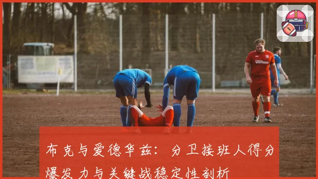 布克与爱德华兹：分卫接班人得分爆发力与关键战稳定性剖析