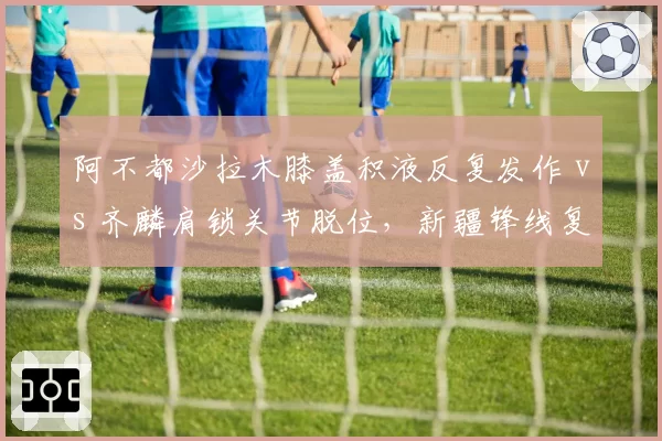 阿不都沙拉木膝盖积液反复发作 vs 齐麟肩锁关节脱位，新疆锋线复出时间表对比