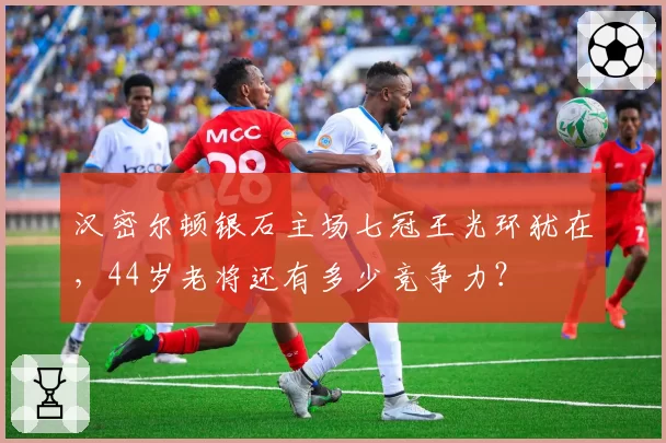 汉密尔顿银石主场七冠王光环犹在，44岁老将还有多少竞争力？