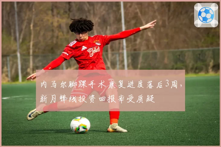 内马尔脚踝手术康复进度落后3周，新月锋线投资回报率受质疑