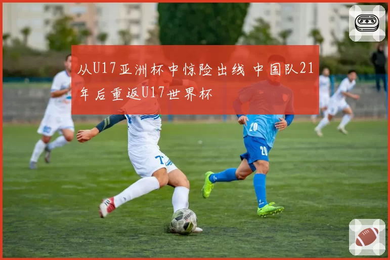 从U17亚洲杯中惊险出线 中国队21年后重返U17世界杯