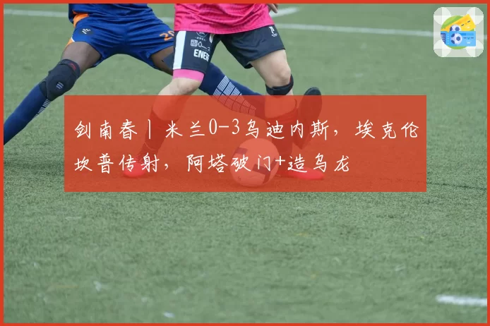 剑南春丨米兰0-3乌迪内斯，埃克伦坎普传射，阿塔破门+造乌龙