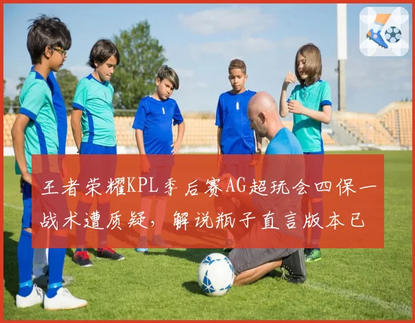 王者荣耀KPL季后赛AG超玩会四保一战术遭质疑，解说瓶子直言版本已淘汰