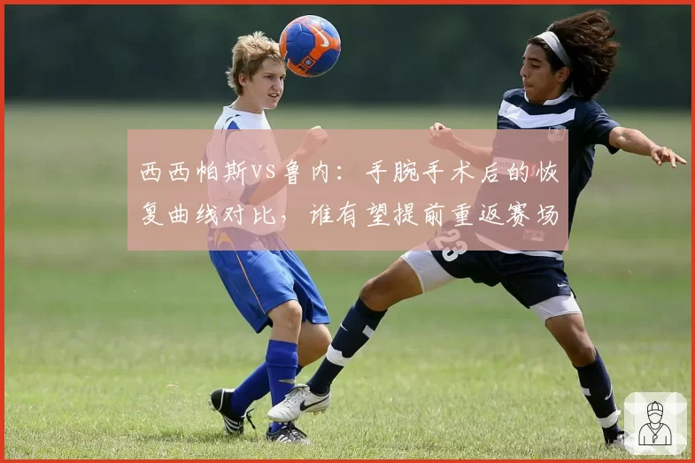 西西帕斯vs鲁内：手腕手术后的恢复曲线对比，谁有望提前重返赛场？