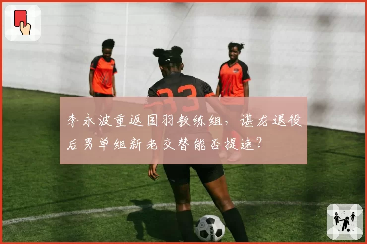 李永波重返国羽教练组，谌龙退役后男单组新老交替能否提速？