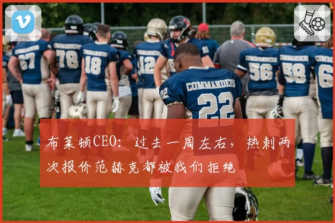 布莱顿CEO:过去一周左右,热刺两次报价范赫克都被我们拒绝