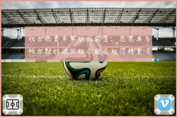 切尔西青年军欧冠前景：恩昆库与帕尔默的进攻组合能否经得起皇马考验？