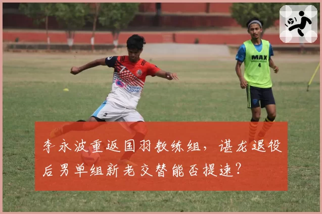 李永波重返国羽教练组，谌龙退役后男单组新老交替能否提速？