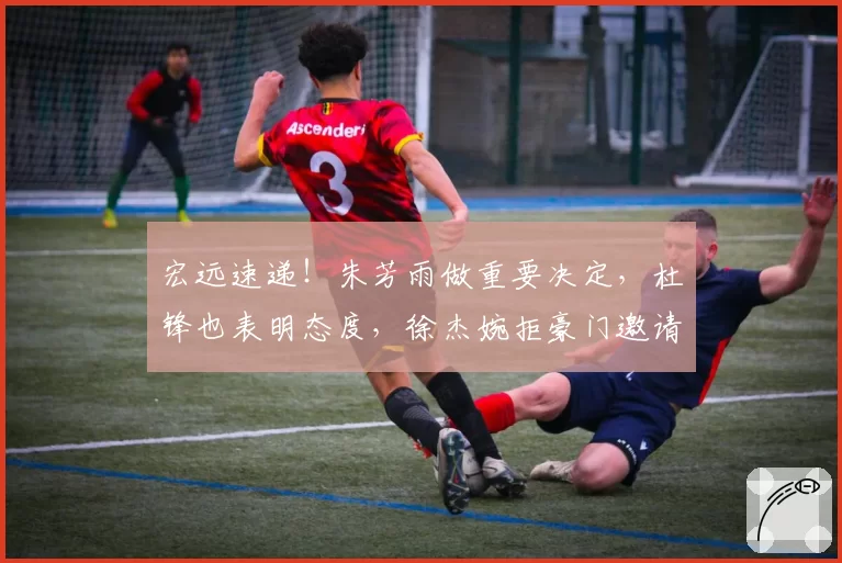 宏远速递!朱芳雨做重要决定,杜锋也表明态度,徐杰婉拒豪门邀请