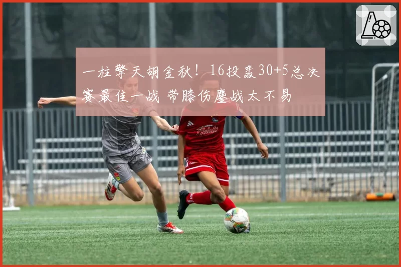 一柱擎天胡金秋！16投轰30+5总决赛最佳一战 带膝伤鏖战太不易