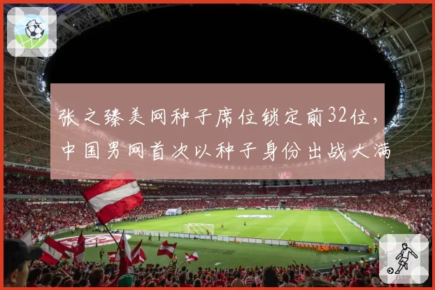 张之臻美网种子席位锁定前32位，中国男网首次以种子身份出战大满贯