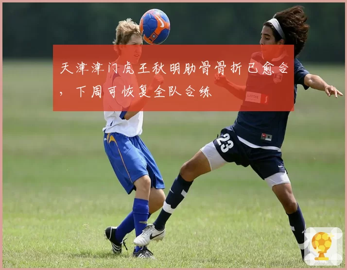 天津津门虎王秋明肋骨骨折已愈合，下周可恢复全队合练