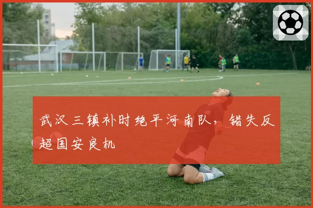 武汉三镇补时绝平河南队，错失反超国安良机