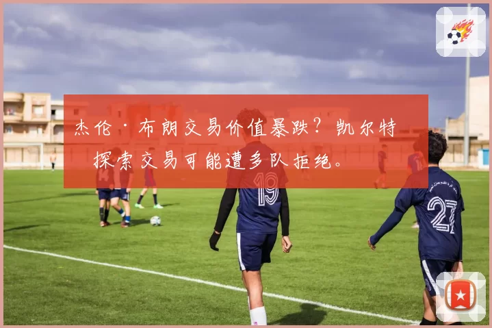 杰伦·布朗交易价值暴跌？凯尔特人探索交易可能遭多队拒绝。