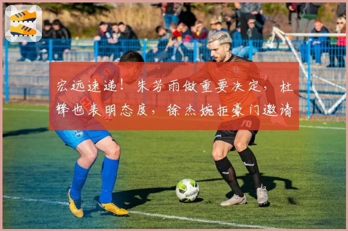 宏远速递!朱芳雨做重要决定,杜锋也表明态度,徐杰婉拒豪门邀请