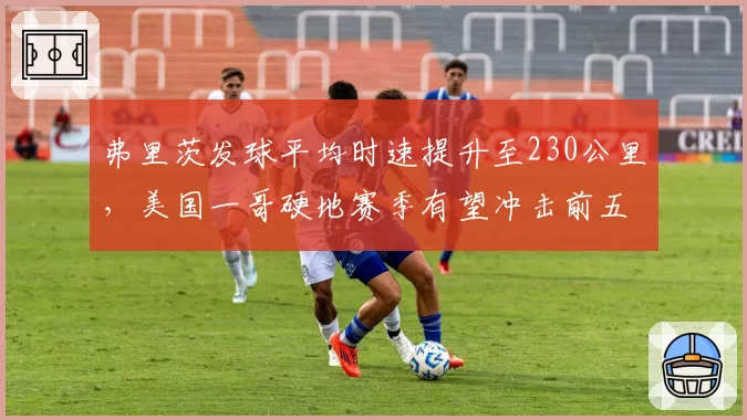 弗里茨发球平均时速提升至230公里，美国一哥硬地赛季有望冲击前五