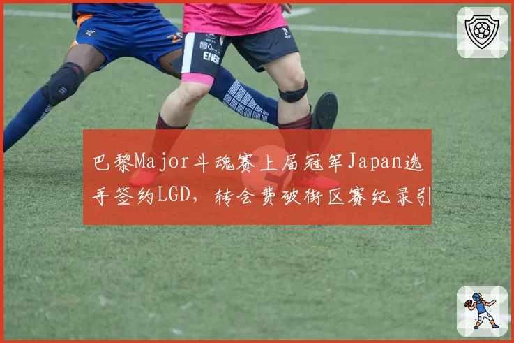 巴黎Major斗魂赛上届冠军Japan选手签约LGD,转会费破街区赛纪录引发圈内幕后人匿名举报