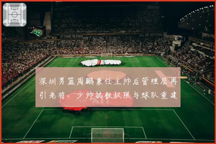 深圳男篮周鹏兼任主帅后管理层再引老将,少帅执教权限与球队重建方向是否冲突?
