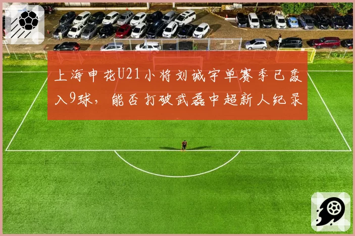 上海申花U21小将刘诚宇单赛季已轰入9球，能否打破武磊中超新人纪录？