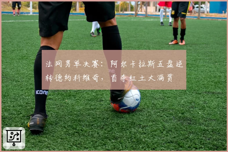 法网男单决赛：阿尔卡拉斯五盘逆转德约科维奇，首夺红土大满贯