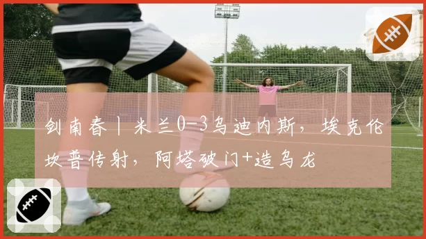 剑南春丨米兰0-3乌迪内斯，埃克伦坎普传射，阿塔破门+造乌龙