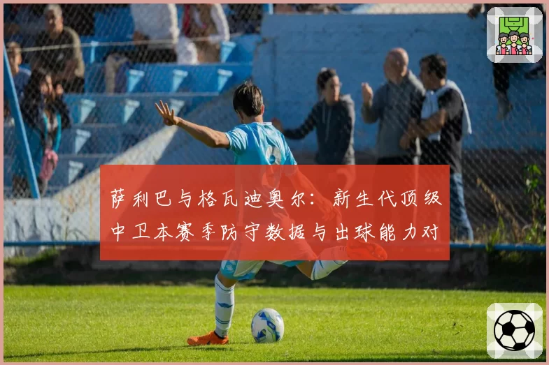 萨利巴与格瓦迪奥尔：新生代顶级中卫本赛季防守数据与出球能力对比