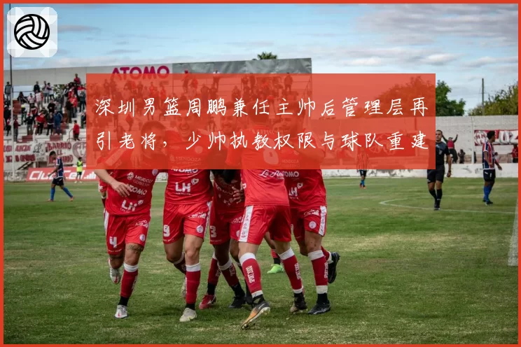 深圳男篮周鹏兼任主帅后管理层再引老将，少帅执教权限与球队重建方向是否冲突？