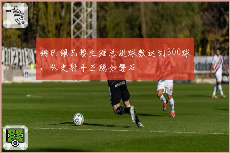 姆巴佩巴黎生涯总进球数达到300球，队史射手王稳如磐石