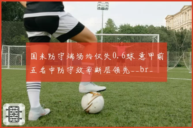 国米防守端场均仅失0.6球 意甲前五名中防守效率断层领先__br_