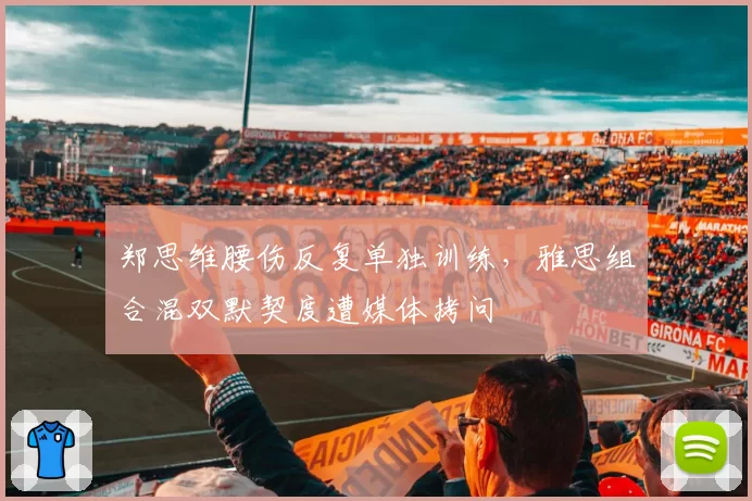 郑思维腰伤反复单独训练，雅思组合混双默契度遭媒体拷问