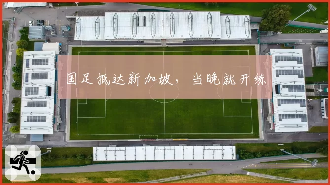 国足抵达新加坡，当晚就开练
