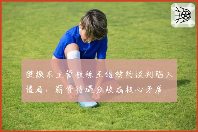 樊振东主管教练王皓续约谈判陷入僵局，薪资待遇分歧成核心矛盾
