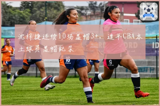 沈梓捷连续10场盖帽3+，追平CBA本土球员盖帽纪录