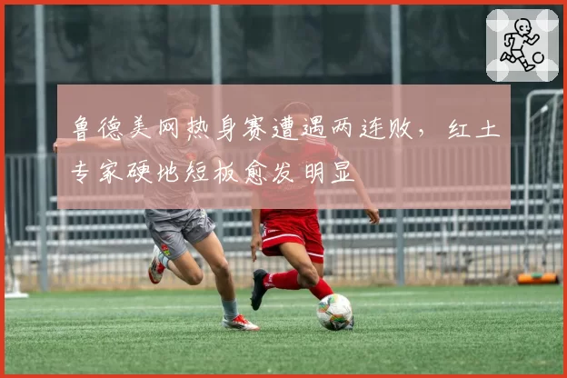 鲁德美网热身赛遭遇两连败，红土专家硬地短板愈发明显