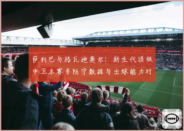 萨利巴与格瓦迪奥尔：新生代顶级中卫本赛季防守数据与出球能力对比