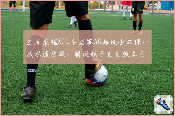 王者荣耀KPL季后赛AG超玩会四保一战术遭质疑，解说瓶子直言版本已淘汰