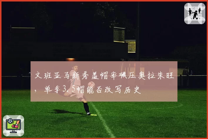 文班亚马新秀盖帽率碾压奥拉朱旺，单季3.5帽能否改写历史