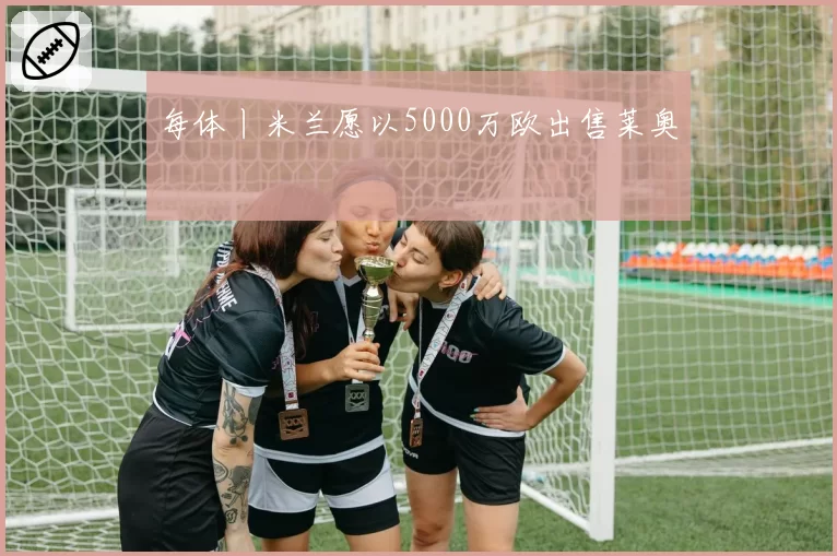 每体丨米兰愿以5000万欧出售莱奥