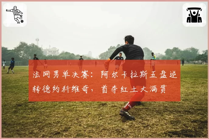 法网男单决赛：阿尔卡拉斯五盘逆转德约科维奇，首夺红土大满贯