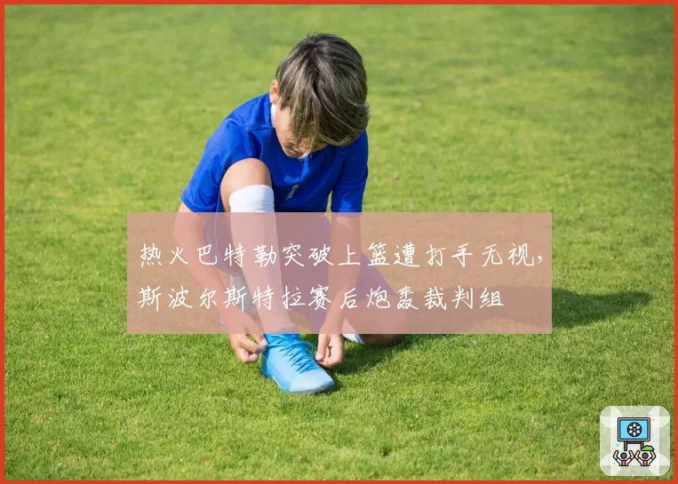 热火巴特勒突破上篮遭打手无视，斯波尔斯特拉赛后炮轰裁判组