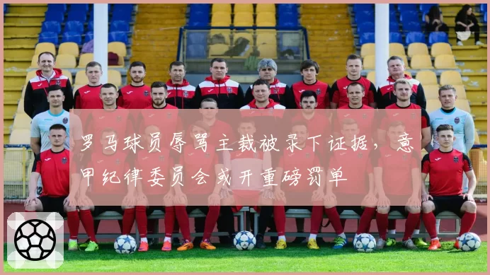 罗马球员辱骂主裁被录下证据,意甲纪律委员会或开重磅罚单
