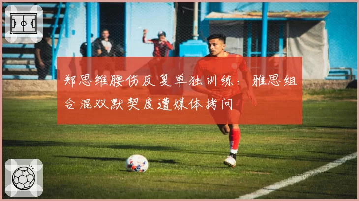 郑思维腰伤反复单独训练,雅思组合混双默契度遭媒体拷问
