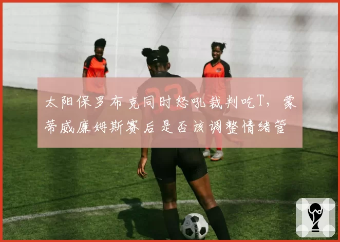 太阳保罗布克同时怒吼裁判吃T，蒙蒂威廉姆斯赛后是否该调整情绪管理