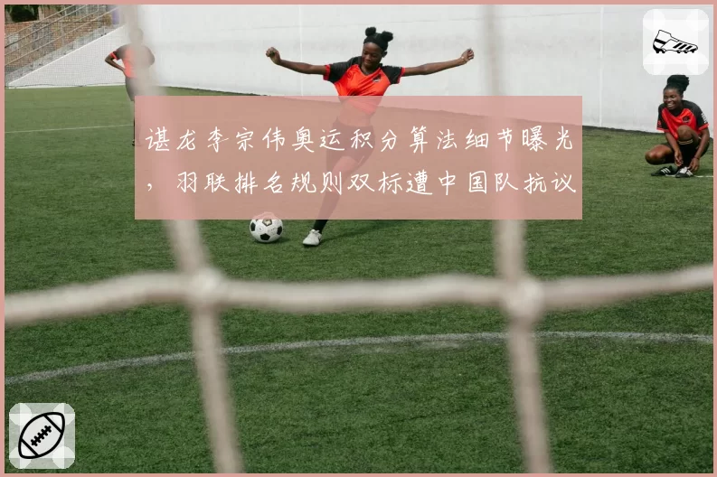 谌龙李宗伟奥运积分算法细节曝光，羽联排名规则双标遭中国队抗议