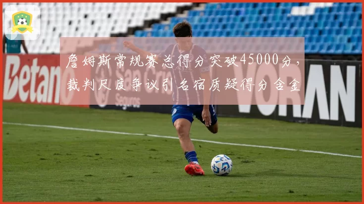 詹姆斯常规赛总得分突破45000分，裁判尺度争议引名宿质疑得分含金量