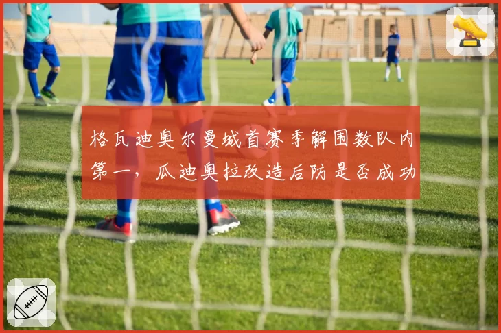 格瓦迪奥尔曼城首赛季解围数队内第一，瓜迪奥拉改造后防是否成功？