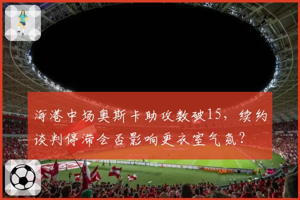 海港中场奥斯卡助攻数破15，续约谈判停滞会否影响更衣室气氛？