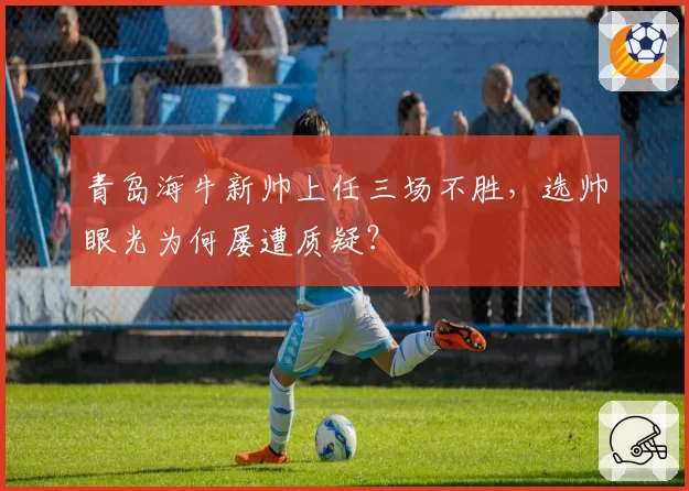 青岛海牛新帅上任三场不胜，选帅眼光为何屡遭质疑？