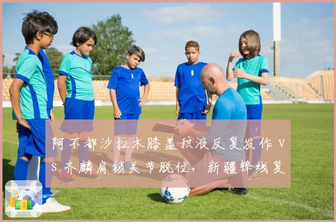 阿不都沙拉木膝盖积液反复发作 vs 齐麟肩锁关节脱位，新疆锋线复出时间表对比