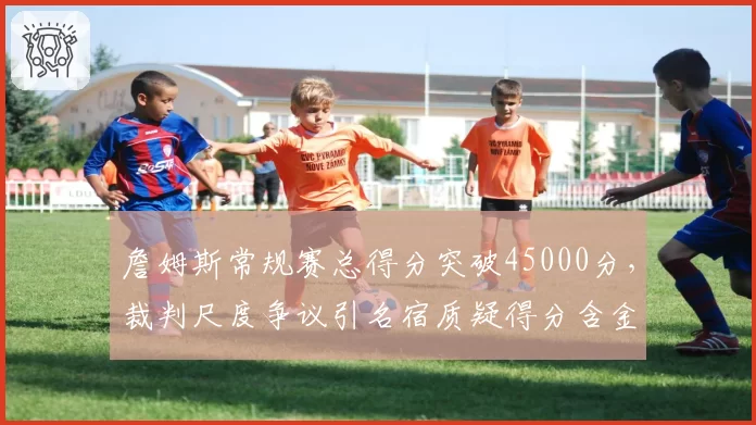 詹姆斯常规赛总得分突破45000分，裁判尺度争议引名宿质疑得分含金量